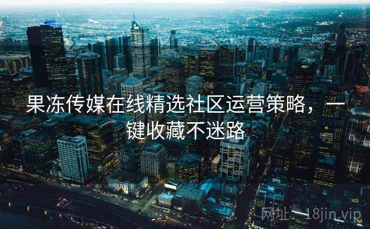 果冻传媒在线精选社区运营策略，一键收藏不迷路